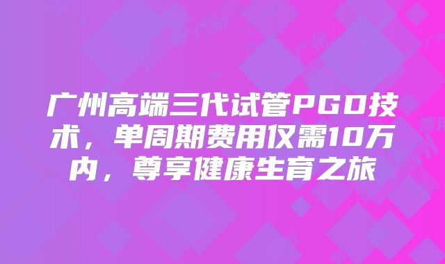广州高端三代试管PGD技术，单周期费用仅需10万内，尊享健康生育之旅
