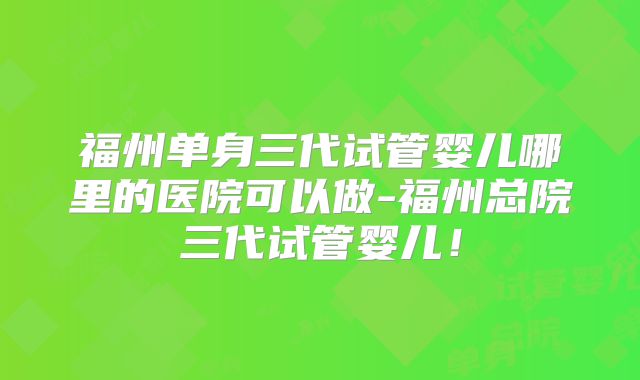 福州单身三代试管婴儿哪里的医院可以做-福州总院三代试管婴儿!