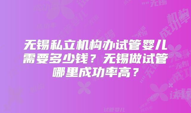 无锡私立机构办试管婴儿需要多少钱？无锡做试管哪里成功率高？