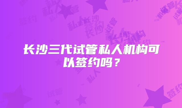 长沙三代试管私人机构可以签约吗？