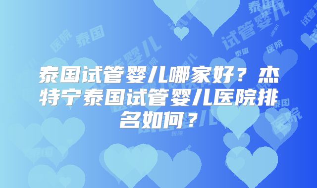 泰国试管婴儿哪家好？杰特宁泰国试管婴儿医院排名如何？
