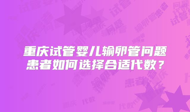 重庆试管婴儿输卵管问题患者如何选择合适代数？