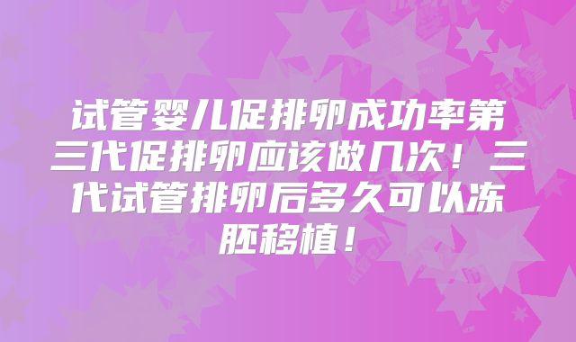 试管婴儿促排卵成功率第三代促排卵应该做几次！三代试管排卵后多久可以冻胚移植！