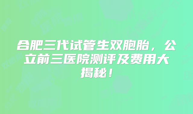 合肥三代试管生双胞胎，公立前三医院测评及费用大揭秘！