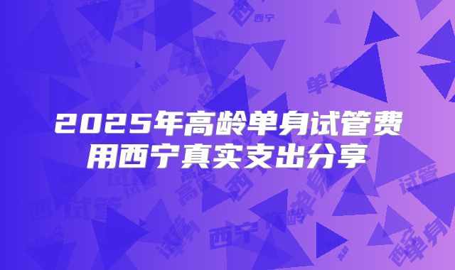2025年高龄单身试管费用西宁真实支出分享
