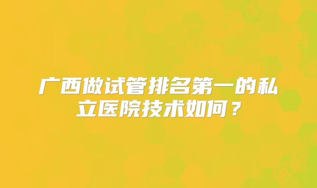 广西做试管排名第一的私立医院技术如何？