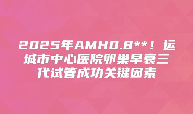 2025年AMH0.8**！运城市中心医院卵巢早衰三代试管成功关键因素