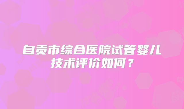 自贡市综合医院试管婴儿技术评价如何?