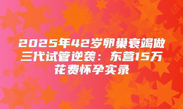 2025年42岁卵巢衰竭做三代试管逆袭：东营15万花费怀孕实录