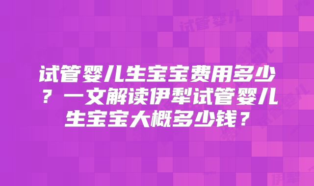 试管婴儿生宝宝费用多少?一文解读伊犁试管婴儿生宝宝大概多少钱?