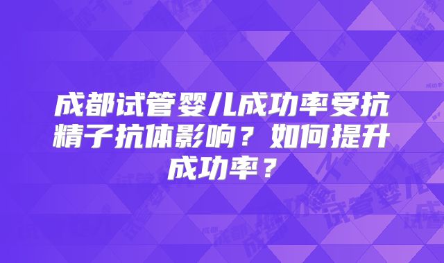 成都试管婴儿成功率受抗精子抗体影响？如何提升成功率？