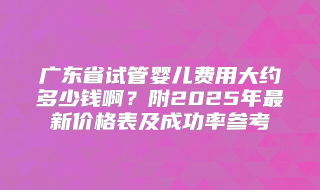 广东省试管婴儿费用大约多少钱啊？附2025年最新价格表及成功率参考
