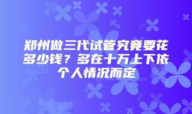 郑州做三代试管究竟要花多少钱？多在十万上下依个人情况而定