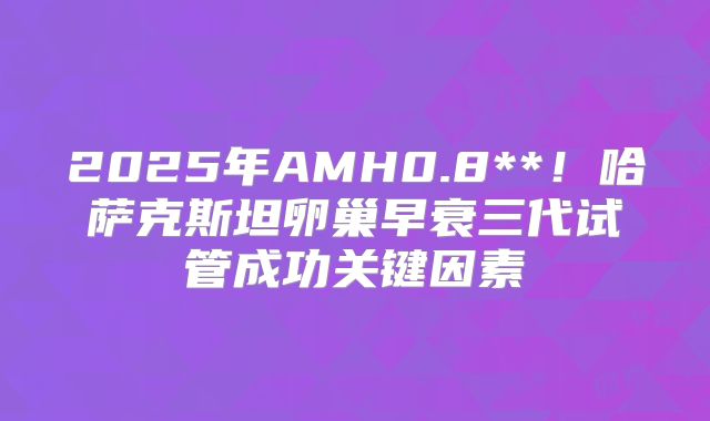 2025年AMH0.8**！哈萨克斯坦卵巢早衰三代试管成功关键因素
