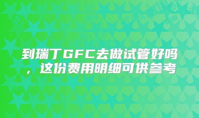 到瑞丁GFC去做试管好吗,这份费用明细可供参考