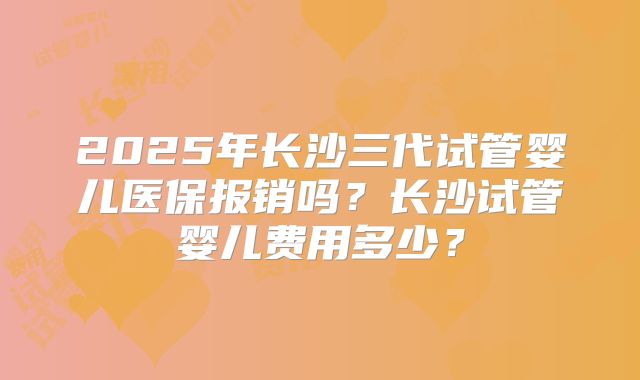 2025年长沙三代试管婴儿医保报销吗？长沙试管婴儿费用多少？