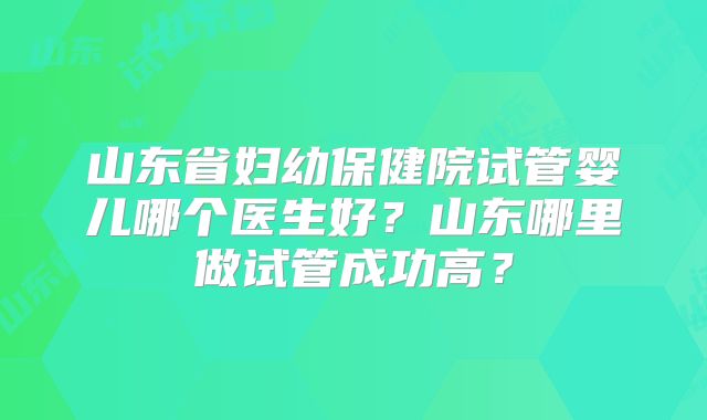 山东省妇幼保健院试管婴儿哪个医生好？山东哪里做试管成功高？