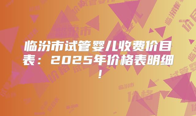 临汾市试管婴儿收费价目表：2025年价格表明细！
