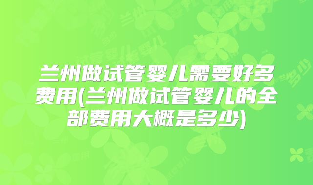 兰州做试管婴儿需要好多费用(兰州做试管婴儿的全部费用大概是多少)