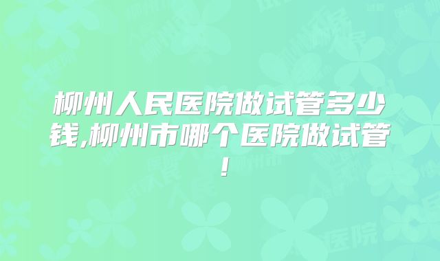 柳州人民医院做试管多少钱,柳州市哪个医院做试管！
