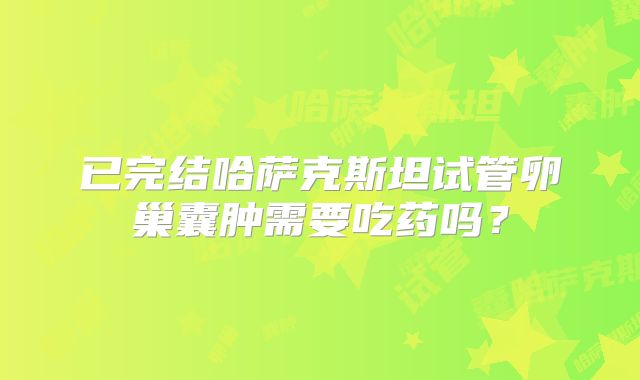 已完结哈萨克斯坦试管卵巢囊肿需要吃药吗？