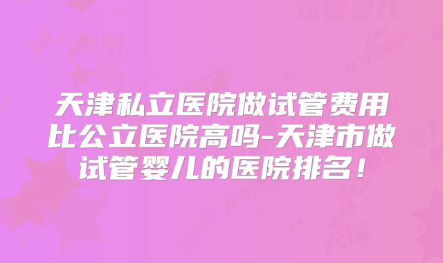 天津私立医院做试管费用比公立医院高吗-天津市做试管婴儿的医院排名！