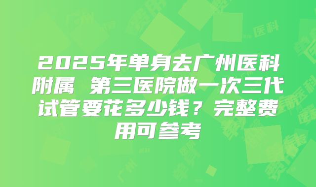2025年单身去广州医科附属 第三医院做一次三代试管要花多少钱？完整费用可参考