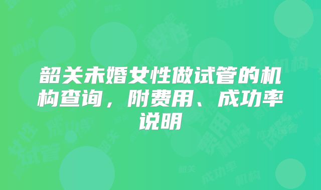 韶关未婚女性做试管的机构查询，附费用、成功率说明