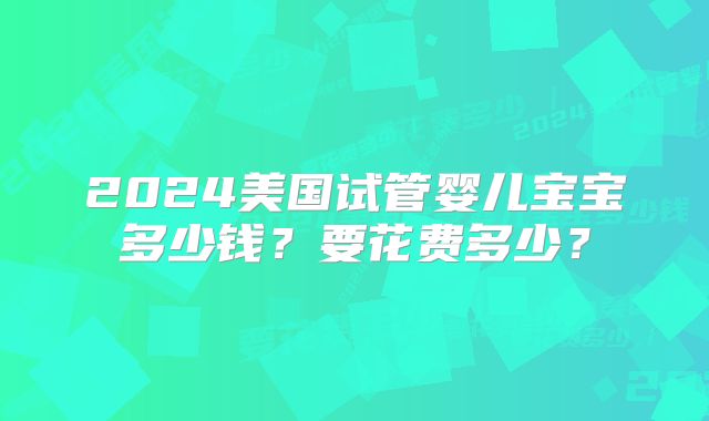 2024美国试管婴儿宝宝多少钱？要花费多少？