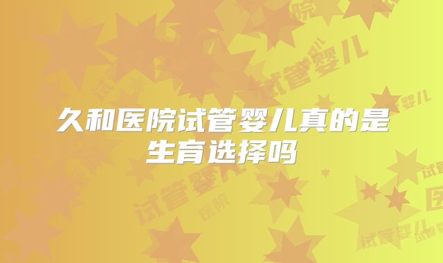 久和医院试管婴儿真的是生育选择吗