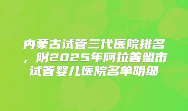 内蒙古试管三代医院排名，附2025年阿拉善盟市试管婴儿医院名单明细