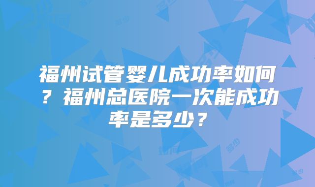 福州试管婴儿成功率如何？福州总医院一次能成功率是多少？