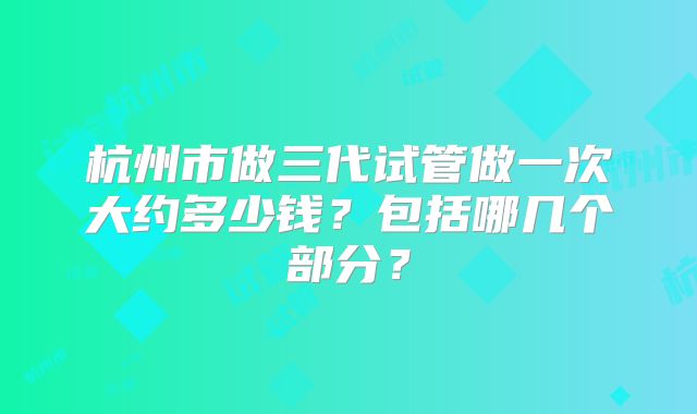 杭州市做三代试管做一次大约多少钱?包括哪几个部分?