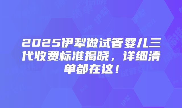 2025伊犁做试管婴儿三代收费标准揭晓，详细清单都在这！