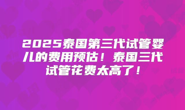 2025泰国第三代试管婴儿的费用预估！泰国三代试管花费太高了！