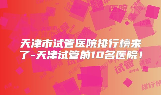 天津市试管医院排行榜来了-天津试管前10名医院!