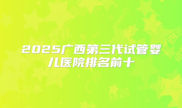2025广西第三代试管婴儿医院排名前十