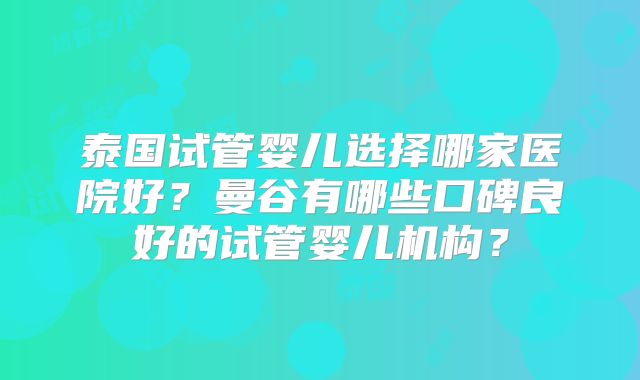 泰国试管婴儿选择哪家医院好?曼谷有哪些口碑良好的试管婴儿机构?