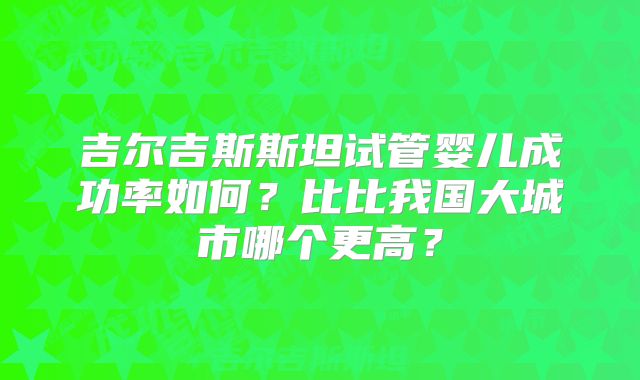 吉尔吉斯斯坦试管婴儿成功率如何？比比我国大城市哪个更高？