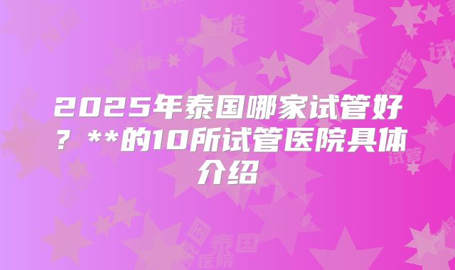 2025年泰国哪家试管好？**的10所试管医院具体介绍