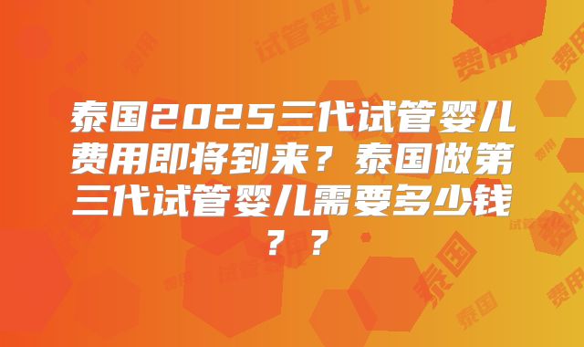 泰国2025三代试管婴儿费用即将到来？泰国做第三代试管婴儿需要多少钱？？