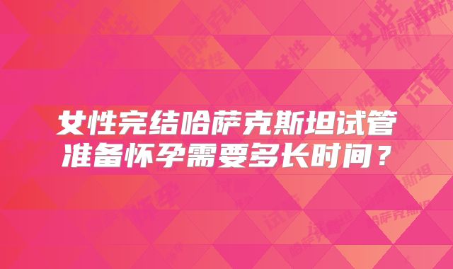女性完结哈萨克斯坦试管准备怀孕需要多长时间？