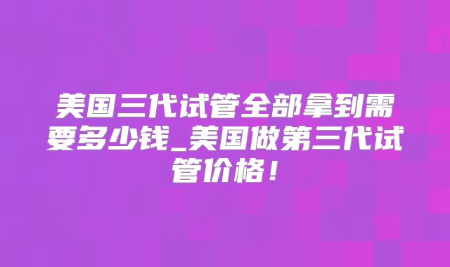 美国三代试管全部拿到需要多少钱_美国做第三代试管价格！