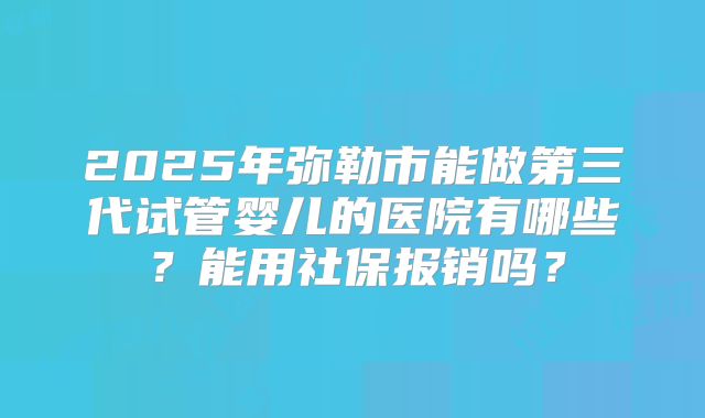 2025年弥勒市能做第三代试管婴儿的医院有哪些？能用社保报销吗？