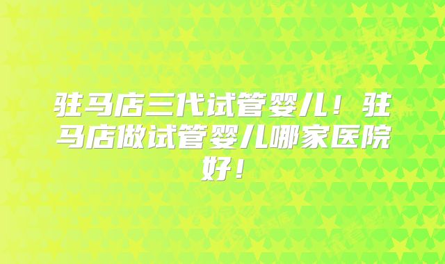 驻马店三代试管婴儿！驻马店做试管婴儿哪家医院好！