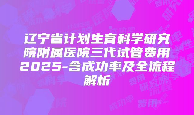 辽宁省计划生育科学研究院附属医院三代试管费用2025-含成功率及全流程解析