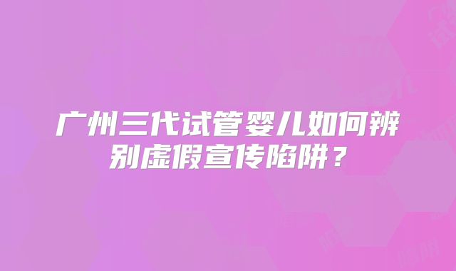 广州三代试管婴儿如何辨别虚假宣传陷阱？