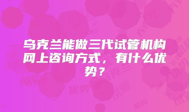 乌克兰能做三代试管机构网上咨询方式，有什么优势？