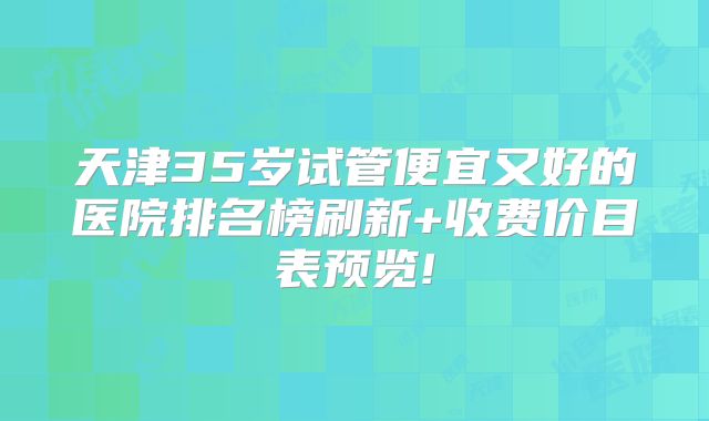 天津35岁试管便宜又好的医院排名榜刷新+收费价目表预览!