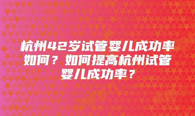 杭州42岁试管婴儿成功率如何？如何提高杭州试管婴儿成功率？